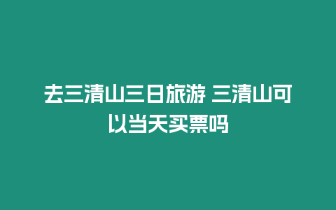 去三清山三日旅游 三清山可以當(dāng)天買票嗎