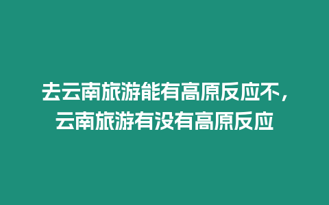 去云南旅游能有高原反應不，云南旅游有沒有高原反應