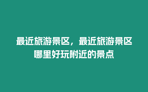 最近旅游景區，最近旅游景區哪里好玩附近的景點