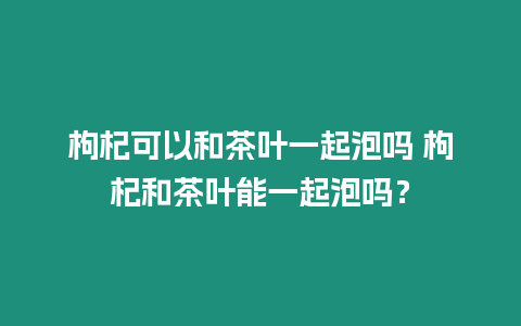 枸杞可以和茶葉一起泡嗎 枸杞和茶葉能一起泡嗎？