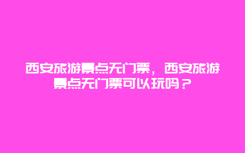 西安旅游景點無門票，西安旅游景點無門票可以玩嗎？