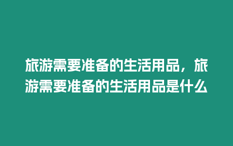 旅游需要準備的生活用品，旅游需要準備的生活用品是什么
