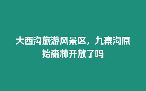 大西溝旅游風景區，九寨溝原始森林開放了嗎