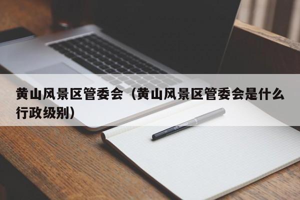 黃山風景區管委會_黃山風景區管委會是什么行政級別插圖 00df9eeab9a8c84dbd8e9446265637d7.jpg