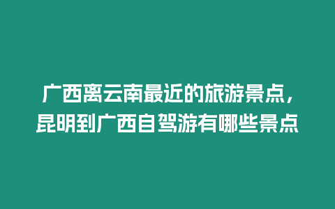 廣西離云南最近的旅游景點(diǎn)，昆明到廣西自駕游有哪些景點(diǎn)