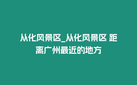 從化風景區_從化風景區 距離廣州最近的地方