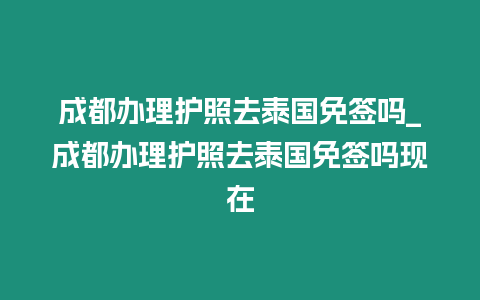 成都辦理護照去泰國免簽嗎_成都辦理護照去泰國免簽嗎現在