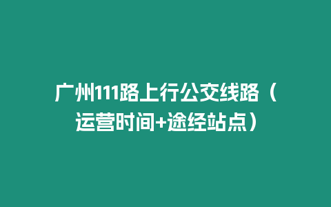 廣州111路上行公交線路（運營時間+途經站點）