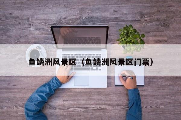 魚鱗洲風(fēng)景區(qū)_魚鱗洲風(fēng)景區(qū)門票多少錢插圖 0befe6846fdf5437350f906feb6eb5da.jpg