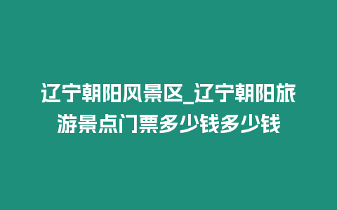 遼寧朝陽風(fēng)景區(qū)_遼寧朝陽旅游景點門票多少錢多少錢