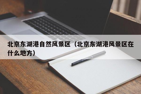 北京東湖港自然風景區_北京東湖港風景區在什么地方插圖 0fae691c075b4068e0c7ee7451f0838c.jpg