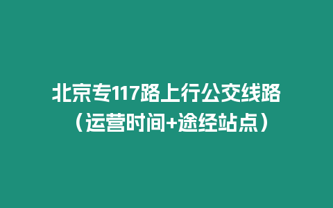 北京專117路上行公交線路（運營時間+途經站點）