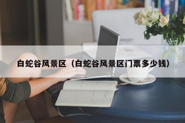 白蛇谷風(fēng)景區(qū)_白蛇谷風(fēng)景區(qū)門票多少錢多少錢插圖 122eeaf1f1de89fb612d26b524a22aee.jpg