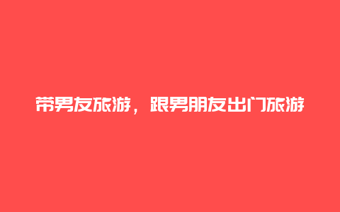 帶男友旅游,跟男朋友出門旅游插圖 1367868de7015c9bac20862bbc90f802.jpg