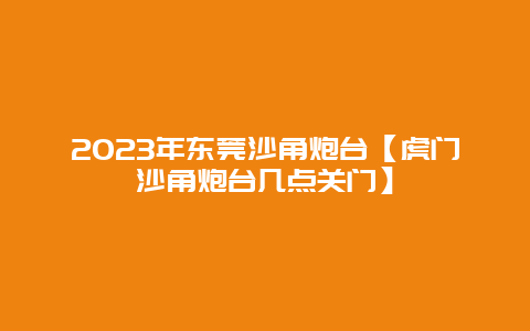 2024年東莞沙角炮臺【虎門沙角炮臺幾點關門】插圖 143c32afe42f1c657b63a123be08f6fa.jpg