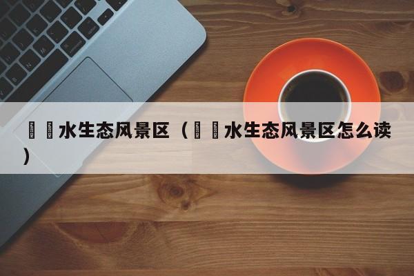 沕沕水生態風景區_沕沕水生態風景區怎么讀插圖 16555fb79c5aa579511762e9f1658ed5.jpg