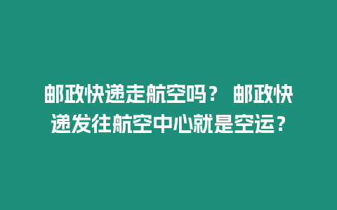 郵政快遞走航空嗎？ 郵政快遞發(fā)往航空中心就是空運(yùn)？