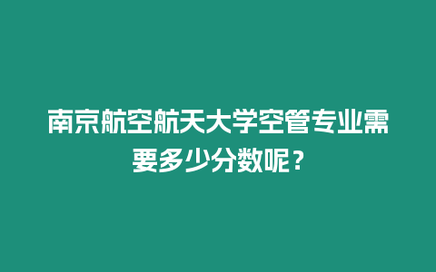 南京航空航天大學空管專業需要多少分數呢？