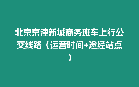 北京京津新城商務(wù)班車上行公交線路（運(yùn)營時(shí)間+途經(jīng)站點(diǎn)）
