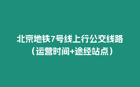 北京地鐵7號線上行公交線路（運營時間+途經站點）
