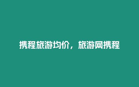 攜程旅游均價，旅游網(wǎng)攜程