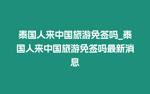 泰國人來中國旅游免簽嗎_泰國人來中國旅游免簽嗎最新消息