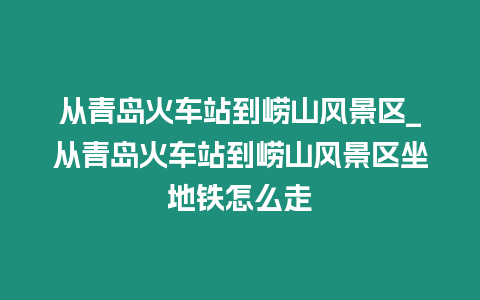 從青島火車站到嶗山風(fēng)景區(qū)_從青島火車站到嶗山風(fēng)景區(qū)坐地鐵怎么走