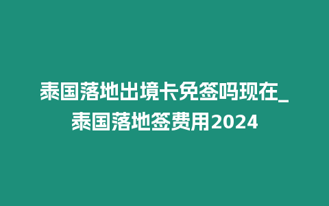 泰國落地出境卡免簽嗎現在_泰國落地簽費用2024
