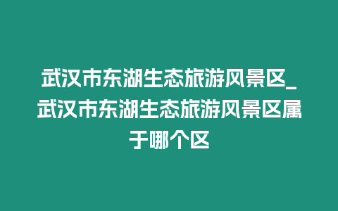 武漢市東湖生態(tài)旅游風(fēng)景區(qū)_武漢市東湖生態(tài)旅游風(fēng)景區(qū)屬于哪個(gè)區(qū)