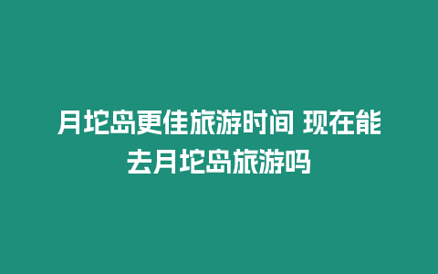 月坨島更佳旅游時間 現(xiàn)在能去月坨島旅游嗎