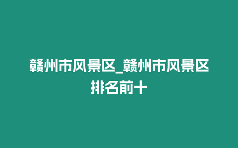 贛州市風(fēng)景區(qū)_贛州市風(fēng)景區(qū)排名前十