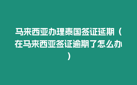 馬來(lái)西亞辦理泰國(guó)簽證延期（在馬來(lái)西亞簽證逾期了怎么辦）