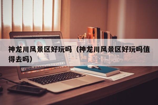 神龍川風景區好玩嗎_神龍川風景區好玩嗎值得去嗎插圖 313dbef5389420ba8a30c922150ac3ee.jpg