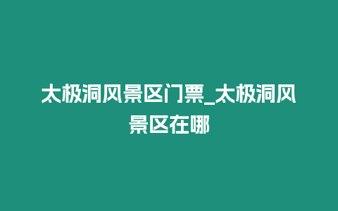 太極洞風景區門票_太極洞風景區在哪