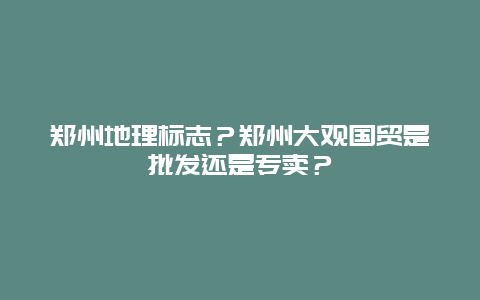 鄭州地理標(biāo)志？鄭州大觀國(guó)貿(mào)是批發(fā)還是專賣？