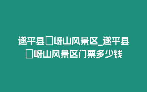 遂平縣嵖岈山風景區_遂平縣嵖岈山風景區門票多少錢