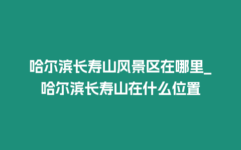 哈爾濱長(zhǎng)壽山風(fēng)景區(qū)在哪里_哈爾濱長(zhǎng)壽山在什么位置