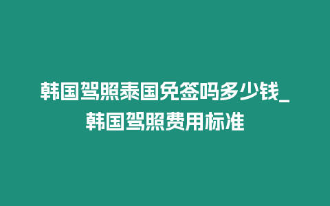 韓國駕照泰國免簽嗎多少錢_韓國駕照費用標(biāo)準