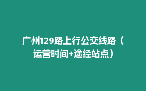 廣州129路上行公交線路（運營時間+途經(jīng)站點）