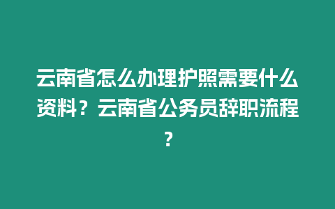 云南省怎么辦理護(hù)照需要什么資料？云南省公務(wù)員辭職流程？