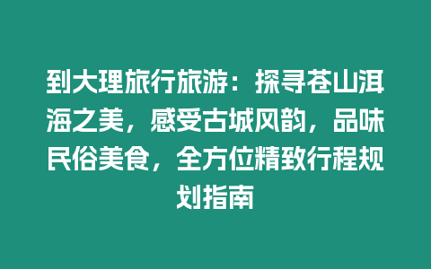 到大理旅行旅游：探尋蒼山洱海之美，感受古城風(fēng)韻，品味民俗美食，全方位精致行程規(guī)劃指南