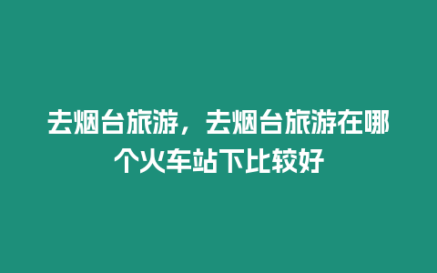 去煙臺旅游，去煙臺旅游在哪個火車站下比較好