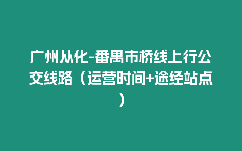 廣州從化-番禺市橋線上行公交線路（運營時間+途經(jīng)站點）