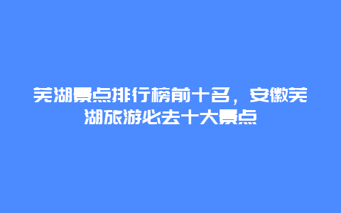 蕪湖景點排行榜前十名，安徽蕪湖旅游必去十大景點