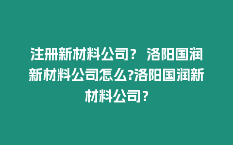 注冊新材料公司？ 洛陽國潤新材料公司怎么?洛陽國潤新材料公司？
