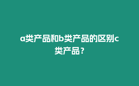 a類產(chǎn)品和b類產(chǎn)品的區(qū)別c類產(chǎn)品？