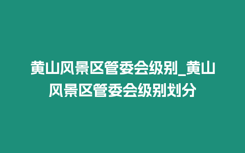 黃山風(fēng)景區(qū)管委會(huì)級(jí)別_黃山風(fēng)景區(qū)管委會(huì)級(jí)別劃分