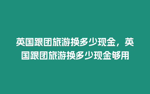 英國(guó)跟團(tuán)旅游換多少現(xiàn)金，英國(guó)跟團(tuán)旅游換多少現(xiàn)金夠用