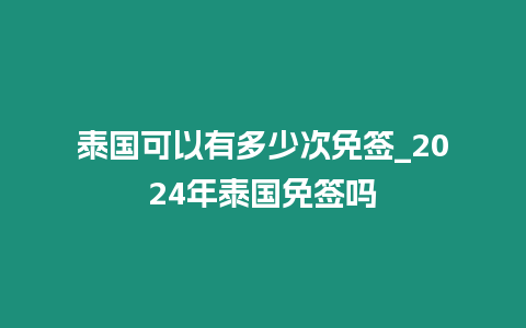 泰國可以有多少次免簽_2024年泰國免簽嗎