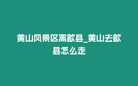 黃山風景區離歙縣_黃山去歙縣怎么走